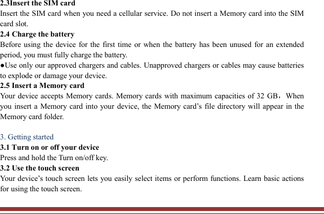   2.3Insert the SIM card   Insert the SIM card when you need a cellular service. Do not insert a Memory card into the SIM card slot. 2.4 Charge the battery   Before using the  device for the first time or when the battery  has been unused  for an extended period, you must fully charge the battery.   ●Use only our approved chargers and cables. Unapproved chargers or cables may cause batteries to explode or damage your device. 2.5 Insert a Memory card   Your device accepts Memory cards. Memory cards  with maximum  capacities of 32 GB，When you insert a Memory card into your  device, the Memory  card’s  file directory  will appear in the Memory card folder.    3. Getting started   3.1 Turn on or off your device   Press and hold the Turn on/off key.   3.2 Use the touch screen   Your device’s touch screen lets you easily select items or perform functions. Learn basic actions for using the touch screen. 