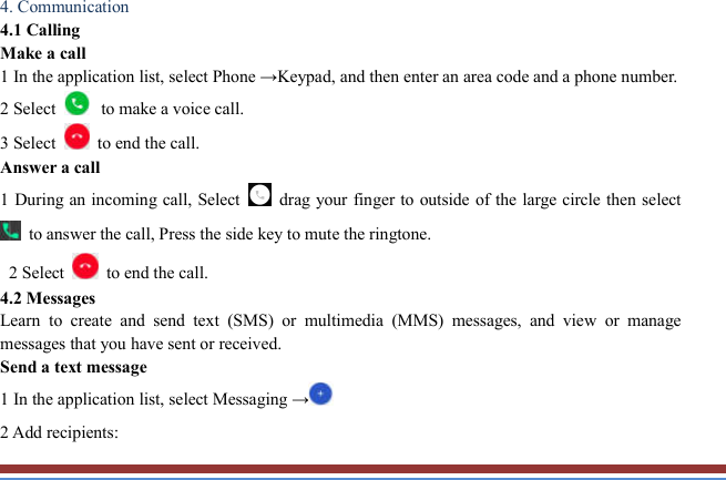   4. Communication   4.1 Calling   Make a call   1 In the application list, select Phone →Keypad, and then enter an area code and a phone number. 2 Select  to make a voice call. 3 Select    to end the call.   Answer a call   1 During an incoming call, Select   drag your finger to outside of the large circle then select   to answer the call, Press the side key to mute the ringtone.    2 Select    to end the call.   4.2 Messages   Learn  to  create  and  send  text  (SMS)  or  multimedia  (MMS)  messages,  and  view  or  manage messages that you have sent or received. Send a text message   1 In the application list, select Messaging →  2 Add recipients:   