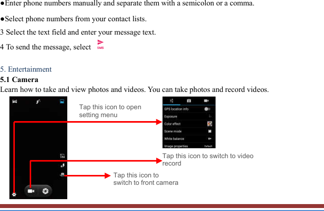   ●Enter phone numbers manually and separate them with a semicolon or a comma. ●Select phone numbers from your contact lists. 3 Select the text field and enter your message text.   4 To send the message, select   5. Entertainment   5.1 Camera   Learn how to take and view photos and videos. You can take photos and record videos.                                    Tap this icon to switch to video record Tap this icon to open setting menu Tap this icon to switch to front camera