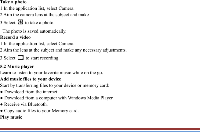   Take a photo   1 In the application list, select Camera.   2 Aim the camera lens at the subject and make   3 Select    to take a photo.   The photo is saved automatically.   Record a video   1 In the application list, select Camera.   2 Aim the lens at the subject and make any necessary adjustments.   3 Select    to start recording.   5.2 Music player   Learn to listen to your favorite music while on the go.   Add music files to your device   Start by transferring files to your device or memory card:   ● Download from the internet.   ● Download from a computer with Windows Media Player.   ● Receive via Bluetooth.   ● Copy audio files to your Memory card.   Play music   