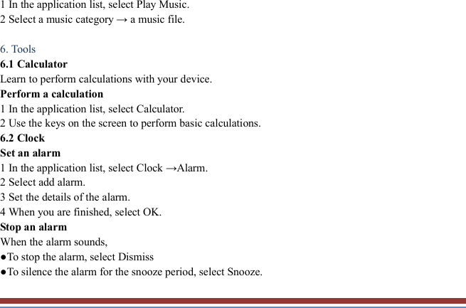   1 In the application list, select Play Music.   2 Select a music category → a music file.    6. Tools   6.1 Calculator   Learn to perform calculations with your device.   Perform a calculation   1 In the application list, select Calculator.   2 Use the keys on the screen to perform basic calculations.   6.2 Clock   Set an alarm   1 In the application list, select Clock →Alarm.   2 Select add alarm. 3 Set the details of the alarm.   4 When you are finished, select OK. Stop an alarm   When the alarm sounds,   ●To stop the alarm, select Dismiss ●To silence the alarm for the snooze period, select Snooze. 