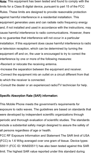  Note: This equipment has been tested and found to comply with the limits for a Class B digital device, pursuant to part 15 of the FCC Rules. These limits are designed to provide reasonable protection against harmful interference in a residential installation. This equipment generates uses and can radiate radio frequency energy and, if not installed and used in accordance with the instructions, may cause harmful interference to radio communications. However, there is no guarantee that interference will not occur in a particular installation. If this equipment does cause harmful interference to radio or television reception, which can be determined by turning the equipment off and on, the user is encouraged to try to correct the interference by one or more of the following measures: -Reorient or relocate the receiving antenna. -Increase the separation between the equipment and receiver. -Connect the equipment into an outlet on a circuit different from that to which the receiver is connected. -Consult the dealer or an experienced radio/TV technician for help.  Specific Absorption Rate (SAR) information:  This Mobile Phone meets the government&apos;s requirements for exposure to radio waves. The guidelines are based on standards that were developed by independent scientific organizations through periodic and thorough evaluation of scientific studies. The standards include a substantial safety margin designed to assure the safety of all persons regardless of age or health. FCC RF Exposure Information and Statement The SAR limit of USA (FCC) is 1.6 W/kg averaged over one gram of tissue. Device types: S5511 (FCC ID: WA6S5511) has also been tested against this SAR limit. The highest SAR value reported under this standard during 