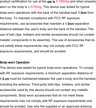  product certification for use at the ear is 0.19W/kg and when properly worn on the body is 0.57W/kg. This device was tested for typical body-worn operations with the back of the handset kept 1.5cm from the body. To maintain compliance with FCC RF exposure requirements, use accessories that maintain a 1.5cm separation distance between the user&apos;s body and the back of the handset. The use of belt clips, holsters and similar accessories should not contain metallic components in its assembly. The use of accessories that do not satisfy these requirements may not comply with FCC RF exposure requirements, and should be avoided.  Body-worn Operation This device was tested for typical body-worn operations. To comply with RF exposure requirements, a minimum separation distance of 1.5 cm must be maintained between the user’s body and the handset, including the antenna. Third-party belt-clips, holsters, and similar accessories used by this device should not contain any metallic components. Body-worn accessories that do not meet these requirements may not comply with RF exposure requirements and should be avoided. Use only the supplied or an approved antenna.  