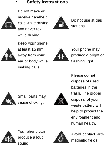   Safety Instructions  Do not make or receive handheld calls while driving, and never text while driving. Do not use at gas stations.  Keep your phone at least 15 mm away from your ear or body while making calls. Your phone may produce a bright orflashing light.  Small parts may cause choking. Please do not dispose of used batteries in the trash. The proper disposal of your waste battery will help to protect the environment and human health.  Your phone can produce a loud sound. Avoid contact with magnetic fields.     