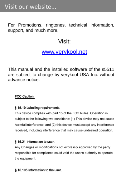    For Promotions, ringtones, technical information, support, and much more,  Visit: www.verykool.net This manual and the installed software of the s5511 are subject to change by verykool USA Inc. without advance notice.   FCC Caution.   § 15.19 Labelling requirements. This device complies with part 15 of the FCC Rules. Operation is subject to the following two conditions: (1) This device may not cause harmful interference, and (2) this device must accept any interference received, including interference that may cause undesired operation.  § 15.21 Information to user. Any Changes or modifications not expressly approved by the party responsible for compliance could void the user&apos;s authority to operate the equipment.   § 15.105 Information to the user. Visitourwebsite...