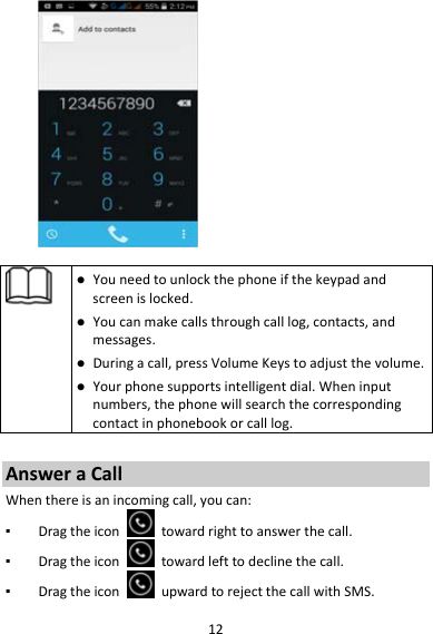 12 Youneedtounlockthephoneifthekeypadandscreenislocked. Youcanmakecallsthroughcalllog,contacts,andmessages. Duringacall,pressVolumeKeystoadjustthevolume. Yourphonesupportsintelligentdial.Wheninputnumbers,thephonewillsearchthecorrespondingcontactinphonebookorcalllog.AnsweraCallWhenthereisanincomingcall,youcan:▪ Dragtheicontowardrighttoanswerthecall.▪ Dragtheicontowardlefttodeclinethecall.▪ DragtheiconupwardtorejectthecallwithSMS.