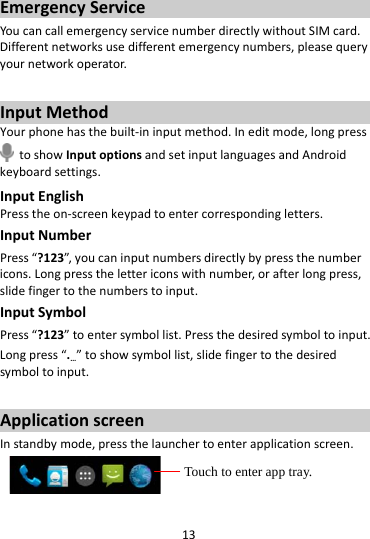 13EmergencyServiceYoucancallemergencyservicenumberdirectlywithoutSIMcard.Differentnetworksusedifferentemergencynumbers,pleasequeryyournetworkoperator.InputMethodYourphonehasthebuilt‐ininputmethod.Ineditmode,longpresstoshowInputoptionsandsetinputlanguagesandAndroidkeyboardsettings.InputEnglishPresstheon‐screenkeypadtoentercorrespondingletters.InputNumberPress“?123”,youcaninputnumbersdirectlybypressthenumbericons.Longpressthelettericonswithnumber,orafterlongpress,slidefingertothenumberstoinput.InputSymbolPress“?123”toentersymbollist.Pressthedesiredsymboltoinput.Longpress“.…”toshowsymbollist,slidefingertothedesiredsymboltoinput.ApplicationscreenInstandbymode,pressthelaunchertoenterapplicationscreen. Touch to enter app tray. 