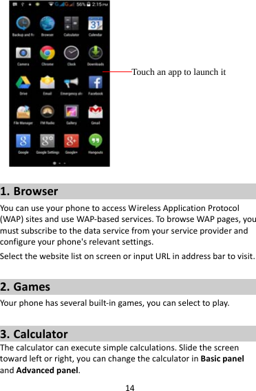 141. BrowserYoucanuseyourphonetoaccessWirelessApplicationProtocol(WAP)sitesanduseWAP‐basedservices.TobrowseWAPpages,youmustsubscribetothedataservicefromyourserviceproviderandconfigureyourphone&apos;srelevantsettings.SelectthewebsitelistonscreenorinputURLinaddressbartovisit.2. GamesYourphonehasseveralbuilt‐ingames,youcanselecttoplay.3. CalculatorThecalculatorcanexecutesimplecalculations.Slidethescreentowardleftorright,youcanchangethecalculatorinBasicpanelandAdvancedpanel.Touch an app to launch it