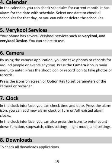 154. CalendarInthecalendar,youcancheckschedulesforcurrentmonth.Ithasalarmforthedatewithschedule.Selectonedatetocheckallschedulesforthatday,oryoucaneditordeletetheschedules.5. VerykoolServicesYourphonehasseveralVerykoolservicessuchasverykool,andverykoolDevice.Youcanselecttouse.6. CameraByusingthecameraapplication,youcantakephotosorrecordsforaroundpeopleoreventsanytime.PresstheCameraiconinmainmenutoenter.Presstheshooticonorrecordicontotakephotosorrecords.PresstheiconsonscreenorOptionKeytosetparametersofthecameraorrecorder.7. ClockIntheclockinterface,youcanchecktimeanddate.Pressthealarmicon,youcanaddnewalarmclockorturnon/offexistedalarmclocks.Intheclockinterface,youcanalsopresstheiconstoentercountdownfunction,stopwatch,citiessettings,nightmode,andsettings.8. DownloadsTocheckalldownloadsapplications.
