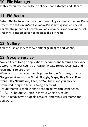 1710. FileManagerInthismenu,youcanselecttocheckPhonestorageandSDcard.11. FMRadioSelectFMRadiointhemainmenuandplugearphonetoenter.PressPowericontoturnon/offtheradio.PresssettingiconandselectSearch,thephonewillsearchavailablechannelsandsaveinthelist.PresstheiconsonscreentooperatetheFMradio.12. GalleryYoucanuseGallerytoviewormanageimagesandvideos.13. GoogleServiceAvailabilityofGoogleapplications,services,andfeaturesmayvaryaccordingtoyourcountryorcarrier.Pleasefollowlocallawsandregulationstousethem.Whenyouturnonyourmobilephoneforthefirsttime,touchaGoogleservicessuchasGmail,Google,Maps,PlayMusic,PlayStore,PlayNewsstand,Keep,orYouTube,andyoumaybepromptedtosignintoyourGoogleaccount.Ensurethatyourmobilephonehasanactivedataconnection(3G/GPRS)beforeyousignintoyourGoogleaccount.IfyoualreadyhaveaGoogleaccount,enteryourusernameandpassword.