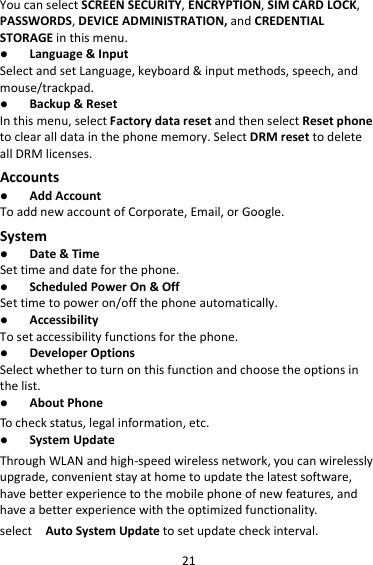 21YoucanselectSCREENSECURITY,ENCRYPTION,SIMCARDLOCK,PASSWORDS,DEVICEADMINISTRATION,andCREDENTIALSTORAGEinthismenu. Language&amp;InputSelectandsetLanguage,keyboard&amp;inputmethods,speech,andmouse/trackpad. Backup&amp;ResetInthismenu,selectFactorydataresetandthenselectResetphonetoclearalldatainthephonememory.SelectDRMresettodeleteallDRMlicenses.Accounts AddAccountToaddnewaccountofCorporate,Email,orGoogle.System Date&amp;TimeSettimeanddateforthephone. ScheduledPowerOn&amp;OffSettimetopoweron/offthephoneautomatically. AccessibilityTosetaccessibilityfunctionsforthephone. DeveloperOptionsSelectwhethertoturnonthisfunctionandchoosetheoptionsinthelist. AboutPhoneTocheckstatus,legalinformation,etc. SystemUpdateThroughWLANandhigh‐speedwirelessnetwork,youcanwirelesslyupgrade,convenientstayathometoupdatethelatestsoftware,havebetterexperiencetothemobilephoneofnewfeatures,andhaveabetterexperiencewiththeoptimizedfunctionality.selectAutoSystemUpdatetosetupdatecheckinterval.