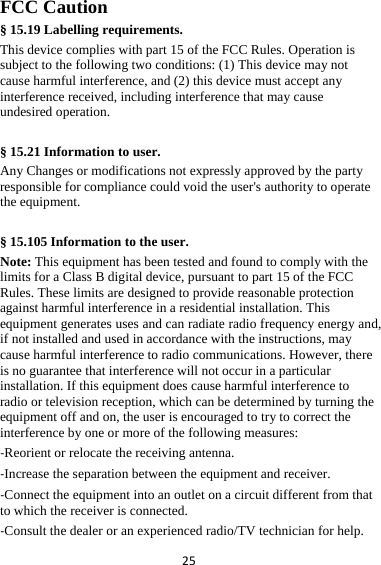 25FCC Caution § 15.19 Labelling requirements. This device complies with part 15 of the FCC Rules. Operation is subject to the following two conditions: (1) This device may not cause harmful interference, and (2) this device must accept any interference received, including interference that may cause undesired operation.  § 15.21 Information to user. Any Changes or modifications not expressly approved by the party responsible for compliance could void the user&apos;s authority to operate the equipment.  § 15.105 Information to the user. Note: This equipment has been tested and found to comply with the limits for a Class B digital device, pursuant to part 15 of the FCC Rules. These limits are designed to provide reasonable protection against harmful interference in a residential installation. This equipment generates uses and can radiate radio frequency energy and, if not installed and used in accordance with the instructions, may cause harmful interference to radio communications. However, there is no guarantee that interference will not occur in a particular installation. If this equipment does cause harmful interference to radio or television reception, which can be determined by turning the equipment off and on, the user is encouraged to try to correct the interference by one or more of the following measures: ‐Reorient or relocate the receiving antenna. ‐Increase the separation between the equipment and receiver. ‐Connect the equipment into an outlet on a circuit different from that to which the receiver is connected. ‐Consult the dealer or an experienced radio/TV technician for help. 