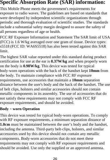 26 Specific Absorption Rate (SAR) information: This Mobile Phone meets the government&apos;s requirements for exposure to radio waves. The guidelines are based on standards that were developed by independent scientific organizations through periodic and thorough evaluation of scientific studies. The standards include a substantial safety margin designed to assure the safety of all persons regardless of age or health. FCC RF Exposure Information and Statement The SAR limit of USA (FCC) is 1.6 W/kg averaged over one gram of tissue. Device types: s5518 (FCC ID: WA6S5518) has also been tested against this SAR limit. The highest SAR value reported under this standard during product certification for use at the ear is 0.37W/kg and when properly worn on the body is 0.98W/kg. This device was tested for typical body‐worn operations with the back of the handset kept 10mm from the body. To maintain compliance with FCC RF exposure requirements, use accessories that maintain a 10mm separation distance between the user&apos;s body and the back of the handset. The use of belt clips, holsters and similar accessories should not contain metallic components in its assembly. The use of accessories that do not satisfy these requirements may not comply with FCC RF exposure requirements, and should be avoided. Body‐worn Operation This device was tested for typical body‐worn operations. To comply with RF exposure requirements, a minimum separation distance of 1.0cm must be maintained between the user’s body and the handset, including the antenna. Third‐party belt‐clips, holsters, and similar accessories used by this device should not contain any metallic components. Body‐worn accessories that do not meet these requirements may not comply with RF exposure requirements and should be avoided. Use only the supplied or an approved antenna. 