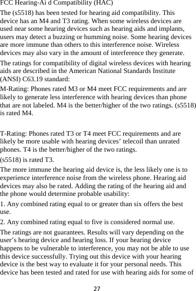 27FCC Hearing-Ai d Compatibility (HAC) The (s5518) has been tested for hearing aid compatibility. This device has an M4 and T3 rating. When some wireless devices are used near some hearing devices such as hearing aids and implants, users may detect a buzzing or humming noise. Some hearing devices are more immune than others to this interference noise. Wireless devices may also vary in the amount of interference they generate.   The ratings for compatibility of digital wireless devices with hearing aids are described in the American National Standards Institute (ANSI) C63.19 standard:   M-Rating: Phones rated M3 or M4 meet FCC requirements and are likely to generate less interference with hearing devices than phone that are not labeled. M4 is the better/higher of the two ratings. (s5518) is rated M4.  T-Rating: Phones rated T3 or T4 meet FCC requirements and are likely be more usable with hearing devices’ telecoil than unrated phones. T4 is the better/higher of the two ratings.   (s5518) is rated T3. The more immune the hearing aid device is, the less likely one is to experience interference noise from the wireless phone. Hearing aid devices may also be rated. Adding the rating of the hearing aid and the phone would determine probable usability:   1. Any combined rating equal to or greater than six offers the best use.  2. Any combined rating equal to five is considered normal use.   The ratings are not guarantees. Results will vary depending on the user’s hearing device and hearing loss. If your hearing device happens to be vulnerable to interference, you may not be able to use this device successfully. Trying out this device with your hearing device is the best way to evaluate it for your personal needs. This device has been tested and rated for use with hearing aids for some of 