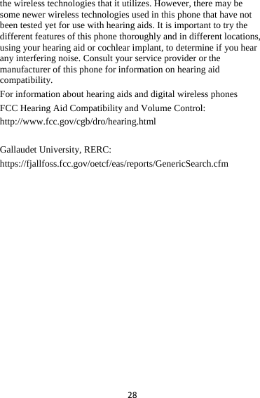 28the wireless technologies that it utilizes. However, there may be some newer wireless technologies used in this phone that have not been tested yet for use with hearing aids. It is important to try the different features of this phone thoroughly and in different locations, using your hearing aid or cochlear implant, to determine if you hear any interfering noise. Consult your service provider or the manufacturer of this phone for information on hearing aid compatibility.  For information about hearing aids and digital wireless phones   FCC Hearing Aid Compatibility and Volume Control:   http://www.fcc.gov/cgb/dro/hearing.html  Gallaudet University, RERC:   https://fjallfoss.fcc.gov/oetcf/eas/reports/GenericSearch.cfm   