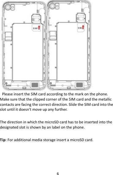 6PleaseinserttheSIMcardaccordingtothemarkonthephone.MakesurethattheclippedcorneroftheSIMcardandthemetalliccontactsarefacingthecorrectdirection.SlidetheSIMcardintotheslotuntilitdoesn&apos;tmoveupanyfurther.ThedirectioninwhichthemicroSDcardhastobeinsertedintothedesignatedslotisshownbyanlabelonthephone.Tip:ForadditionalmediastorageinsertamicroSDcard.