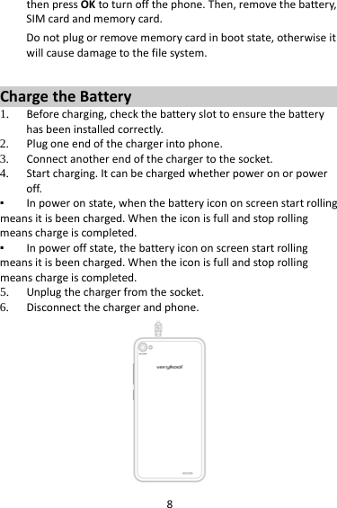 8thenpressOKtoturnoffthephone.Then,removethebattery,SIMcardandmemorycard.Donotplugorremovememorycardinbootstate,otherwiseitwillcausedamagetothefilesystem.ChargetheBattery1. Beforecharging,checkthebatteryslottoensurethebatteryhasbeeninstalledcorrectly.2. Plugoneendofthechargerintophone.3. Connectanotherendofthechargertothesocket.4. Startcharging.Itcanbechargedwhetherpoweronorpoweroff.▪ Inpoweronstate,whenthebatteryicononscreenstartrollingmeansitisbeencharged.Whentheiconisfullandstoprollingmeanschargeiscompleted.▪ Inpoweroffstate,thebatteryicononscreenstartrollingmeansitisbeencharged.Whentheiconisfullandstoprollingmeanschargeiscompleted.5. Unplugthechargerfromthesocket.6. Disconnectthechargerandphone.