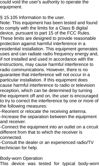  could void the user&apos;s authority to operate the equipment.   § 15.105 Information to the user. Note: This equipment has been tested and found to comply with the limits for a Class B digital device, pursuant to part 15 of the FCC Rules. These limits are designed to provide reasonable protection against harmful interference in a residential installation. This equipment generates uses and can radiate radio frequency energy and, if not installed and used in accordance with the instructions, may cause harmful interference to radio communications. However, there is no guarantee that interference will not occur in a particular installation. If this equipment does cause harmful interference to radio or television reception, which can be determined by turning the equipment off and on, the user is encouraged to try to correct the interference by one or more of the following measures: -Reorient or relocate the receiving antenna. -Increase the separation between the equipment and receiver. -Connect the equipment into an outlet on a circuit different from that to which the receiver is connected. -Consult the dealer or an experienced radio/TV technician for help.  Body-worn Operation This device was tested for typical body-worn 