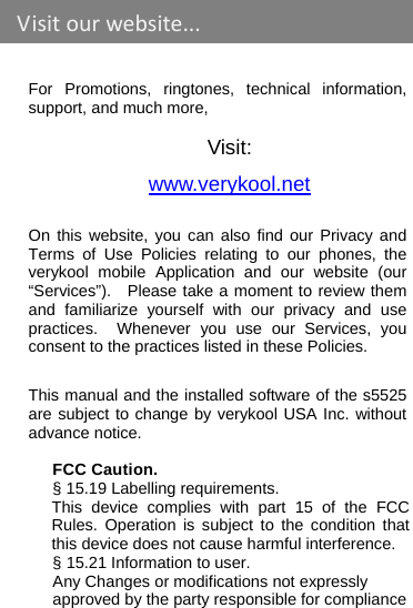    For Promotions, ringtones, technical information, support, and much more,  Visit: www.verykool.net  On this website, you can also find our Privacy and Terms of Use Policies relating to our phones, the verykool mobile Application and our website (our “Services”).  Please take a moment to review them and familiarize yourself with our privacy and use practices.  Whenever you use our Services, you consent to the practices listed in these Policies. This manual and the installed software of the s5525 are subject to change by verykool USA Inc. without advance notice.  FCC Caution. § 15.19 Labelling requirements. This device complies with part 15 of the FCC Rules. Operation is subject to the condition that this device does not cause harmful interference. § 15.21 Information to user. Any Changes or modifications not expressly approved by the party responsible for compliance Visitourwebsite...