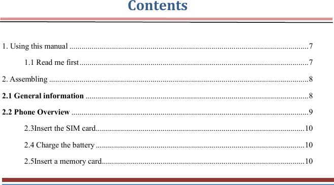   Contents  1. Using this manual ...................................................................................................................... 7 1.1 Read me first ................................................................................................................. 7 2. Assembling ................................................................................................................................ 8 2.1 General information .............................................................................................................. 8 2.2 Phone Overview ..................................................................................................................... 9 2.3Insert the SIM card ....................................................................................................... 10 2.4 Charge the battery ....................................................................................................... 10 2.5Insert a memory card .................................................................................................... 10 