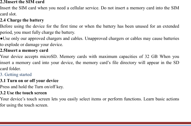   2.3Insert the SIM card   Insert the SIM card when you need a cellular service. Do not insert a memory card into the SIM card slot. 2.4 Charge the battery   Before using  the  device  for the first time or  when the battery  has been unused for an extended period, you must fully charge the battery.   ●Use only our approved chargers and cables. Unapproved chargers or cables may cause batteries to explode or damage your device. 2.5Insert a memory card   Your  device  accepts  microSD.  Memory  cards  with  maximum  capacities  of  32  GB  When  you insert  a  memory  card  into  your  device,  the  memory  card’s  file  directory  will appear in  the  SD card folder. 3. Getting started   3.1 Turn on or off your device   Press and hold the Turn on/off key.   3.2 Use the touch screen   Your device’s touch screen lets you easily select items or perform functions. Learn basic actions for using the touch screen. 