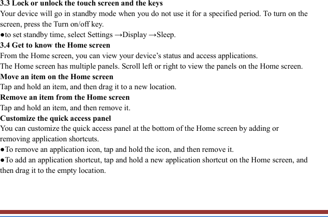   3.3 Lock or unlock the touch screen and the keys   Your device will go in standby mode when you do not use it for a specified period. To turn on the screen, press the Turn on/off key.   ●to set standby time, select Settings →Display →Sleep. 3.4 Get to know the Home screen   From the Home screen, you can view your device’s status and access applications.   The Home screen has multiple panels. Scroll left or right to view the panels on the Home screen.   Move an item on the Home screen   Tap and hold an item, and then drag it to a new location.   Remove an item from the Home screen   Tap and hold an item, and then remove it. Customize the quick access panel   You can customize the quick access panel at the bottom of the Home screen by adding or removing application shortcuts.   ●To remove an application icon, tap and hold the icon, and then remove it. ●To add an application shortcut, tap and hold a new application shortcut on the Home screen, and then drag it to the empty location.  