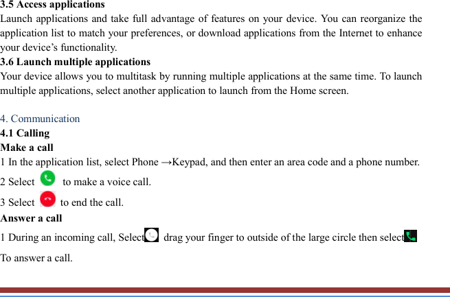   3.5 Access applications   Launch applications and take full advantage of features on your device. You can reorganize  the application list to match your preferences, or download applications from the Internet to enhance your device’s functionality.   3.6 Launch multiple applications   Your device allows you to multitask by running multiple applications at the same time. To launch multiple applications, select another application to launch from the Home screen.  4. Communication   4.1 Calling   Make a call   1 In the application list, select Phone →Keypad, and then enter an area code and a phone number. 2 Select  to make a voice call. 3 Select    to end the call.   Answer a call   1 During an incoming call, Select  drag your finger to outside of the large circle then select  To answer a call.  