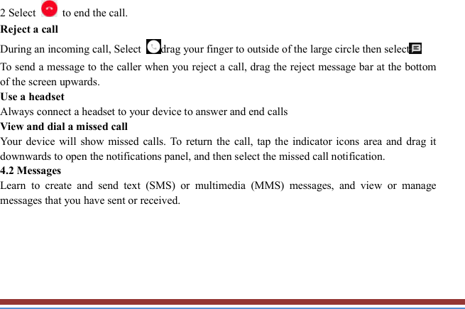   2 Select    to end the call.   Reject a call   During an incoming call, Select drag your finger to outside of the large circle then select To send a message to the caller when you reject a call, drag the reject message bar at the bottom of the screen upwards.   Use a headset   Always connect a headset to your device to answer and end calls   View and dial a missed call   Your  device  will  show  missed  calls.  To  return the call,  tap  the  indicator  icons  area  and  drag  it downwards to open the notifications panel, and then select the missed call notification. 4.2 Messages   Learn  to  create  and  send  text  (SMS)  or  multimedia  (MMS)  messages,  and  view  or  manage messages that you have sent or received.      