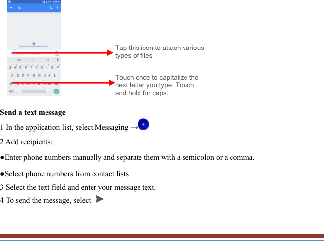           Send a text message   1 In the application list, select Messaging →  2 Add recipients:   ●Enter phone numbers manually and separate them with a semicolon or a comma. ●Select phone numbers from contact lists   3 Select the text field and enter your message text.   4 To send the message, select   Touch once to capitalize the next letter you type. Touch and hold for caps. Tap this icon to attach various types of files 