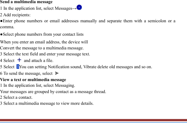   Send a multimedia message   1 In the application list, select Messages→    2 Add recipients:   ●Enter  phone  numbers  or  email  addresses  manually  and  separate  them  with  a  semicolon  or  a comma. ●Select phone numbers from your contact lists   When you enter an email address, the device will   Convert the message to a multimedia message.   3 Select the text field and enter your message text.   4 Select    and attach a file. 5 Select  You can setting Notification sound, Vibrate delete old messages and so on. 6 To send the message, select  View a text or multimedia message   1 In the application list, select Messaging.     Your messages are grouped by contact as a message thread.   2 Select a contact.   3 Select a multimedia message to view more details.    