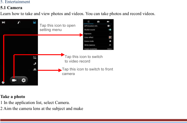   5. Entertainment   5.1 Camera   Learn how to take and view photos and videos. You can take photos and record videos.                Take a photo   1 In the application list, select Camera.   2 Aim the camera lens at the subject and make   Tap this icon to switch to video record Tap this icon to open setting menu Tap this icon to switch to front camera 