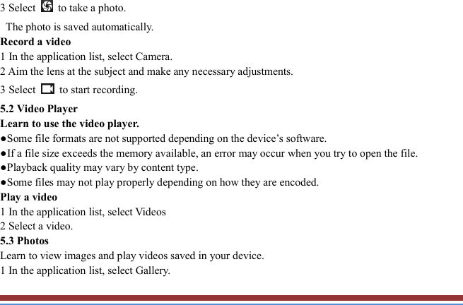   3 Select    to take a photo.   The photo is saved automatically.   Record a video   1 In the application list, select Camera.   2 Aim the lens at the subject and make any necessary adjustments.   3 Select    to start recording.   5.2 Video Player   Learn to use the video player.   ●Some file formats are not supported depending on the device’s software.   ●If a file size exceeds the memory available, an error may occur when you try to open the file.   ●Playback quality may vary by content type.   ●Some files may not play properly depending on how they are encoded. Play a video   1 In the application list, select Videos 2 Select a video.   5.3 Photos   Learn to view images and play videos saved in your device.   1 In the application list, select Gallery.   