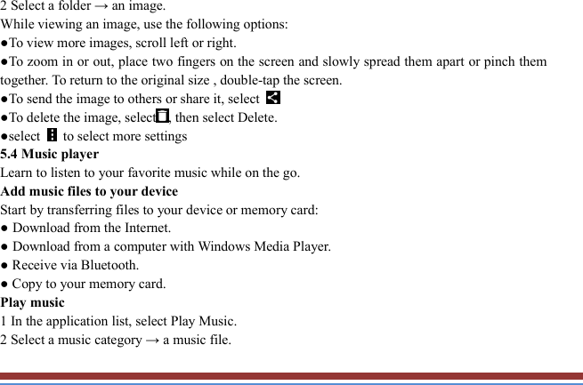   2 Select a folder → an image.   While viewing an image, use the following options:   ●To view more images, scroll left or right.   ●To zoom in or out, place two fingers on the screen and slowly spread them apart or pinch them together. To return to the original size , double-tap the screen. ●To send the image to others or share it, select   ●To delete the image, select , then select Delete. ●select    to select more settings   5.4 Music player   Learn to listen to your favorite music while on the go.   Add music files to your device   Start by transferring files to your device or memory card:   ● Download from the Internet.   ● Download from a computer with Windows Media Player.   ● Receive via Bluetooth.   ● Copy to your memory card.   Play music   1 In the application list, select Play Music.   2 Select a music category → a music file.   
