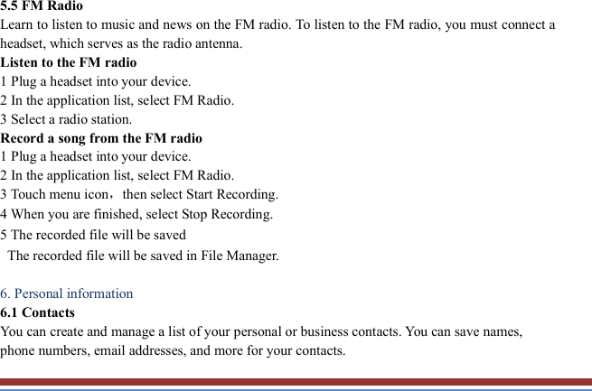   5.5 FM Radio   Learn to listen to music and news on the FM radio. To listen to the FM radio, you must connect a headset, which serves as the radio antenna.   Listen to the FM radio   1 Plug a headset into your device.   2 In the application list, select FM Radio.       3 Select a radio station.   Record a song from the FM radio   1 Plug a headset into your device.   2 In the application list, select FM Radio.   3 Touch menu icon，then select Start Recording.     4 When you are finished, select Stop Recording. 5 The recorded file will be saved   The recorded file will be saved in File Manager.    6. Personal information   6.1 Contacts You can create and manage a list of your personal or business contacts. You can save names, phone numbers, email addresses, and more for your contacts. 