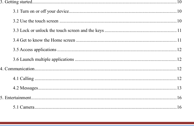   3. Getting started .......................................................................................................................... 10 3.1 Turn on or off your device ........................................................................................... 10 3.2 Use the touch screen ................................................................................................... 10 3.3 Lock or unlock the touch screen and the keys ............................................................. 11 3.4 Get to know the Home screen ..................................................................................... 11 3.5 Access applications ..................................................................................................... 12 3.6 Launch multiple applications ...................................................................................... 12 4. Communication ........................................................................................................................ 12 4.1 Calling ........................................................................................................................ 12 4.2 Messages ..................................................................................................................... 13 5. Entertainment ........................................................................................................................... 16 5.1 Camera ........................................................................................................................ 16 