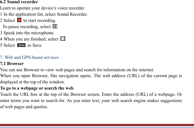   6.2 Sound recorder   Learn to operate your device’s voice recorder.   1 In the application list, select Sound Recorder.   2 Select    to start recording.   To pause recording, select   3 Speak into the microphone.   4 When you are finished, select   5 Select    to Save      7. Web and GPS-based services   7.1 Browser   You can use Browser to view web pages and search for information on the internet. When you open Browser,  Site navigation opens. The web address (URL) of the current page is displayed at the top of the window. To go to a webpage or search the web Touch the URL box at the top of the Browser screen. Enter the address (URL) of a webpage. Or enter terms you want to search for. As you enter text, your web search engine makes suggestions of web pages and queries.  