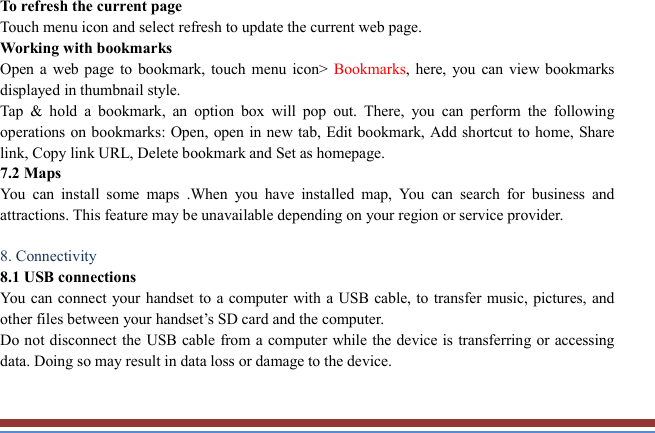   To refresh the current page Touch menu icon and select refresh to update the current web page. Working with bookmarks Open a  web  page  to bookmark,  touch  menu  icon&gt;  Bookmarks, here,  you  can  view  bookmarks displayed in thumbnail style.   Tap  &amp;  hold  a  bookmark,  an  option  box  will  pop  out.  There,  you  can  perform  the  following operations on bookmarks: Open,  open in new tab, Edit bookmark, Add shortcut to home, Share link, Copy link URL, Delete bookmark and Set as homepage.   7.2 Maps   You  can  install  some  maps  .When  you  have  installed  map,  You  can  search  for  business  and attractions. This feature may be unavailable depending on your region or service provider.    8. Connectivity   8.1 USB connections   You can connect your handset to a computer with a USB cable,  to transfer music, pictures, and other files between your handset’s SD card and the computer.   Do not disconnect the USB cable from a computer while the device is transferring or accessing data. Doing so may result in data loss or damage to the device.  