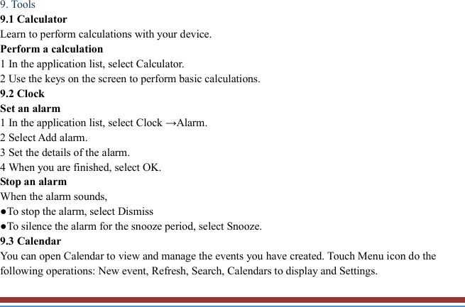   9. Tools   9.1 Calculator   Learn to perform calculations with your device.   Perform a calculation   1 In the application list, select Calculator.   2 Use the keys on the screen to perform basic calculations.   9.2 Clock   Set an alarm   1 In the application list, select Clock →Alarm.   2 Select Add alarm. 3 Set the details of the alarm.   4 When you are finished, select OK. Stop an alarm   When the alarm sounds,   ●To stop the alarm, select Dismiss ●To silence the alarm for the snooze period, select Snooze. 9.3 Calendar   You can open Calendar to view and manage the events you have created. Touch Menu icon do the following operations: New event, Refresh, Search, Calendars to display and Settings. 