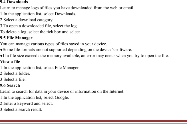   9.4 Downloads   Learn to manage logs of files you have downloaded from the web or email.   1 In the application list, select Downloads.   2 Select a download category.   3 To open a downloaded file, select the log.   To delete a log, select the tick box and select 9.5 File Manager You can manage various types of files saved in your device.   ●Some file formats are not supported depending on the device’s software. ●If a file size exceeds the memory available, an error may occur when you try to open the file. View a file   1 In the application list, select File Manager. 2 Select a folder.   3 Select a file. 9.6 Search   Learn to search for data in your device or information on the Internet. 1 In the application list, select Google.   2 Enter a keyword and select.   3 Select a search result.   