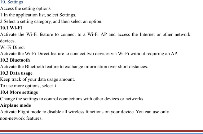   10. Settings   Access the setting options   1 In the application list, select Settings.   2 Select a setting category, and then select an option.   10.1 Wi-Fi   Activate  the  Wi-Fi  feature to  connect  to  a  Wi-Fi  AP  and  access  the  Internet or  other  network devices. Wi-Fi Direct   Activate the Wi-Fi Direct feature to connect two devices via Wi-Fi without requiring an AP. 10.2 Bluetooth   Activate the Bluetooth feature to exchange information over short distances. 10.3 Data usage   Keep track of your data usage amount.   To use more options, select  10.4 More settings   Change the settings to control connections with other devices or networks. Airplane mode   Activate Flight mode to disable all wireless functions on your device. You can use only non-network features. 