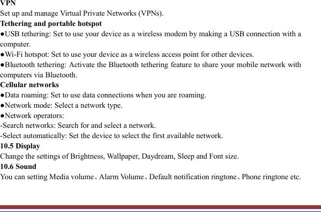   VPN   Set up and manage Virtual Private Networks (VPNs).   Tethering and portable hotspot   ●USB tethering: Set to use your device as a wireless modem by making a USB connection with a computer. ●Wi-Fi hotspot: Set to use your device as a wireless access point for other devices. ●Bluetooth tethering: Activate the Bluetooth tethering feature to share your mobile network with computers via Bluetooth.   Cellular networks ●Data roaming: Set to use data connections when you are roaming. ●Network mode: Select a network type.   ●Network operators:   -Search networks: Search for and select a network.   -Select automatically: Set the device to select the first available network. 10.5 Display Change the settings of Brightness, Wallpaper, Daydream, Sleep and Font size.   10.6 Sound   You can setting Media volume、Alarm Volume、Default notification ringtone、Phone ringtone etc.   