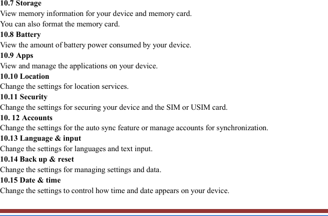   10.7 Storage   View memory information for your device and memory card.   You can also format the memory card.   10.8 Battery   View the amount of battery power consumed by your device.   10.9 Apps   View and manage the applications on your device.   10.10 Location   Change the settings for location services.   10.11 Security   Change the settings for securing your device and the SIM or USIM card. 10. 12 Accounts   Change the settings for the auto sync feature or manage accounts for synchronization. 10.13 Language &amp; input   Change the settings for languages and text input.   10.14 Back up &amp; reset Change the settings for managing settings and data. 10.15 Date &amp; time   Change the settings to control how time and date appears on your device. 