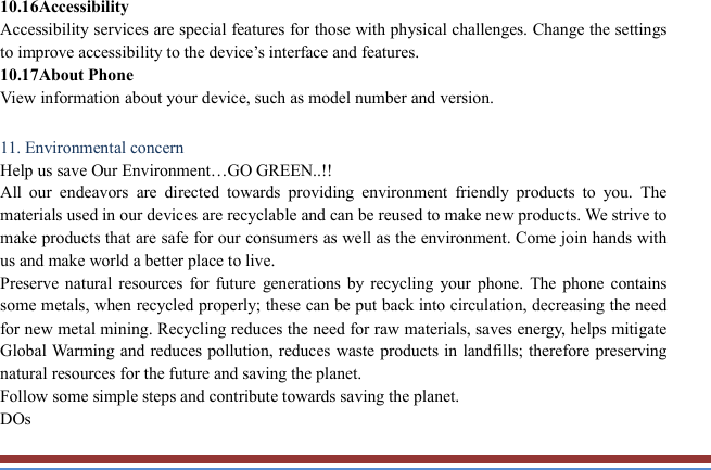   10.16Accessibility   Accessibility services are special features for those with physical challenges. Change the settings to improve accessibility to the device’s interface and features. 10.17About Phone View information about your device, such as model number and version.  11. Environmental concern   Help us save Our Environment…GO GREEN..!! All  our  endeavors  are  directed  towards  providing  environment  friendly  products  to  you.  The materials used in our devices are recyclable and can be reused to make new products. We strive to make products that are safe for our consumers as well as the environment. Come join hands with us and make world a better place to live.   Preserve natural  resources  for  future  generations  by  recycling  your  phone. The phone  contains some metals, when recycled properly; these can be put back into circulation, decreasing the need for new metal mining. Recycling reduces the need for raw materials, saves energy, helps mitigate Global Warming and reduces pollution, reduces waste products in landfills; therefore preserving natural resources for the future and saving the planet.   Follow some simple steps and contribute towards saving the planet. DOs 