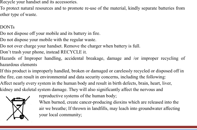   Recycle your handset and its accessories.   To protect natural resources and to promote re-use of the material, kindly separate batteries from other type of waste.    DONTs Do not dispose off your mobile and its battery in fire.   Do not dispose your mobile with the regular waste.   Do not over charge your handset. Remove the charger when battery is full. Don’t trash your phone, instead RECYCLE it.                                                                                                                             Hazards  of  Improper  handling,  accidental  breakage,  damage  and  /or  improper  recycling  of hazardous elements If this product is improperly handled, broken or damaged or carelessly recycled or disposed off in the fire, can result in environmental and data security concerns, including the following: Affect nearly every system in the human body and result in birth defects, brain, heart, liver, kidney and skeletal system damage. They will also significantly affect the nervous and reproductive systems of the human body; When burned, create cancer-producing dioxins which are released into the air we breathe; If thrown in landfills, may leach into groundwater affecting your local community; 