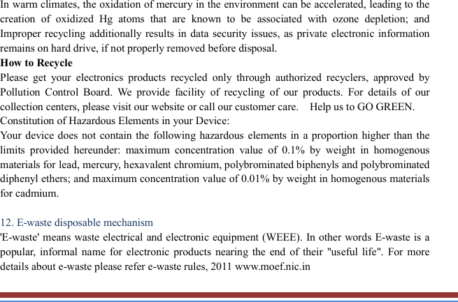   In warm climates, the oxidation of mercury in the environment can be accelerated, leading to the creation  of  oxidized  Hg  atoms  that  are  known  to  be  associated  with  ozone  depletion;  and Improper recycling  additionally results in data security issues, as private electronic information remains on hard drive, if not properly removed before disposal.     How to Recycle Please  get  your  electronics  products  recycled  only  through  authorized  recyclers,  approved  by Pollution  Control  Board.  We  provide  facility  of  recycling  of  our  products.  For  details  of  our collection centers, please visit our website or call our customer care.    Help us to GO GREEN.   Constitution of Hazardous Elements in your Device: Your device does not contain  the following hazardous elements  in a proportion higher than the limits  provided  hereunder:  maximum  concentration  value  of  0.1%  by  weight  in  homogenous materials for lead, mercury, hexavalent chromium, polybrominated biphenyls and polybrominated diphenyl ethers; and maximum concentration value of 0.01% by weight in homogenous materials for cadmium.  12. E-waste disposable mechanism   &apos;E-waste&apos;  means waste electrical and electronic equipment (WEEE). In other words E-waste is a popular,  informal name  for electronic products  nearing  the  end  of  their  &quot;useful life&quot;.  For  more details about e-waste please refer e-waste rules, 2011 www.moef.nic.in 