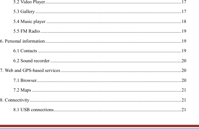   5.2 Video Player ................................................................................................................ 17 5.3 Gallery ........................................................................................................................ 17 5.4 Music player ............................................................................................................... 18 5.5 FM Radio .................................................................................................................... 19 6. Personal information ................................................................................................................ 19 6.1 Contacts ...................................................................................................................... 19 6.2 Sound recorder ............................................................................................................ 20 7. Web and GPS-based services ................................................................................................... 20 7.1 Browser ....................................................................................................................... 20 7.2 Maps ........................................................................................................................... 21 8. Connectivity ............................................................................................................................. 21 8.1 USB connections ......................................................................................................... 21 