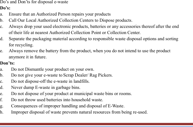   Do’s and Don’ts for disposal e-waste Do’s:   a. Ensure that an Authorized Person repairs your products   b. Call Our Local Authorized Collection Centers to Dispose products. c. Always drop your used electronic products, batteries or any accessories thereof after the end of their life at nearest Authorized Collection Point or Collection Center. d. Separate the packaging material according to responsible waste disposal options and sorting for recycling. e. Always remove the battery from the product, when you do not intend to use the product anymore it in future. Don’ts: a. Do not Dismantle your product on your own. b. Do not give your e-waste to Scrap Dealer/ Rag Pickers. c. Do not dispose-off the e-waste in landfills. d. Never dump E-waste in garbage bins. e. Do not dispose of your product at municipal waste bins or rooms. f. Do not throw used batteries into household waste. g. Consequences of improper handling and disposal of E-Waste. h. Improper disposal of waste prevents natural resources from being re-used. 