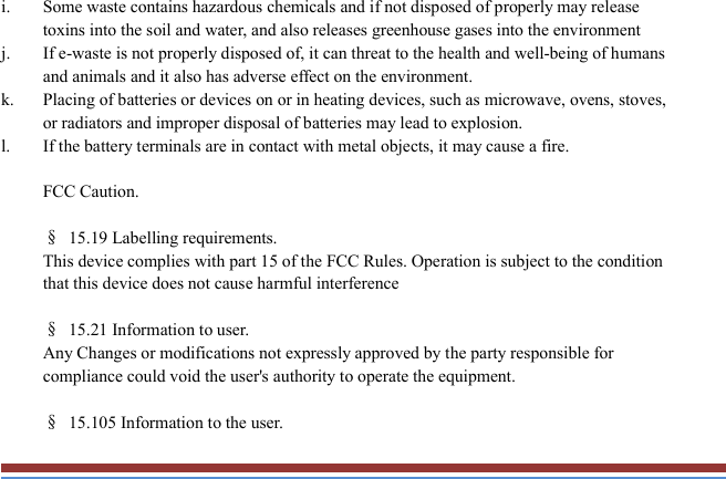   i. Some waste contains hazardous chemicals and if not disposed of properly may release toxins into the soil and water, and also releases greenhouse gases into the environment j. If e-waste is not properly disposed of, it can threat to the health and well-being of humans and animals and it also has adverse effect on the environment. k. Placing of batteries or devices on or in heating devices, such as microwave, ovens, stoves, or radiators and improper disposal of batteries may lead to explosion.   l. If the battery terminals are in contact with metal objects, it may cause a fire.  FCC Caution.    §  15.19 Labelling requirements. This device complies with part 15 of the FCC Rules. Operation is subject to the condition that this device does not cause harmful interference  §  15.21 Information to user. Any Changes or modifications not expressly approved by the party responsible for compliance could void the user&apos;s authority to operate the equipment.    §  15.105 Information to the user. 