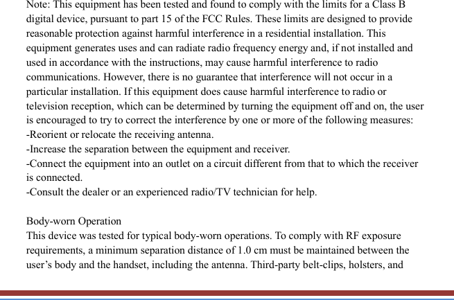   Note: This equipment has been tested and found to comply with the limits for a Class B digital device, pursuant to part 15 of the FCC Rules. These limits are designed to provide reasonable protection against harmful interference in a residential installation. This equipment generates uses and can radiate radio frequency energy and, if not installed and used in accordance with the instructions, may cause harmful interference to radio communications. However, there is no guarantee that interference will not occur in a particular installation. If this equipment does cause harmful interference to radio or television reception, which can be determined by turning the equipment off and on, the user is encouraged to try to correct the interference by one or more of the following measures: -Reorient or relocate the receiving antenna. -Increase the separation between the equipment and receiver. -Connect the equipment into an outlet on a circuit different from that to which the receiver is connected. -Consult the dealer or an experienced radio/TV technician for help.  Body-worn Operation This device was tested for typical body-worn operations. To comply with RF exposure requirements, a minimum separation distance of 1.0 cm must be maintained between the user’s body and the handset, including the antenna. Third-party belt-clips, holsters, and 
