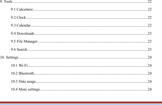   9. Tools ........................................................................................................................................ 22 9.1 Calculator .................................................................................................................... 22 9.2 Clock ........................................................................................................................... 22 9.3 Calendar ...................................................................................................................... 22 9.4 Downloads .................................................................................................................. 23 9.5 File Manager ............................................................................................................... 23 9.6 Search ......................................................................................................................... 23 10. Settings .................................................................................................................................. 24 10.1 Wi-Fi ......................................................................................................................... 24 10.2 Bluetooth................................................................................................................... 24 10.3 Data usage ................................................................................................................. 24 10.4 More settings ............................................................................................................. 24 
